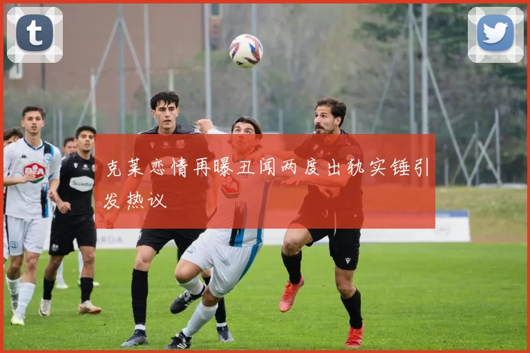 克莱恋情再曝丑闻两度出轨实锤引发热议