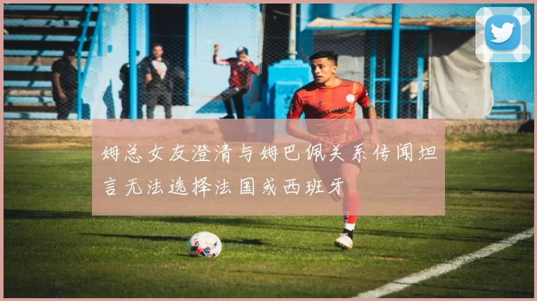 姆总女友澄清与姆巴佩关系传闻坦言无法选择法国或西班牙