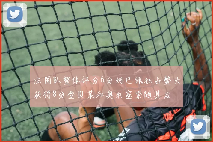 法国队整体评分6分姆巴佩独占鳌头获得8分登贝莱和奥利塞紧随其后