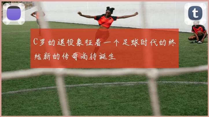 C罗的退役象征着一个足球时代的终结新的传奇尚待诞生