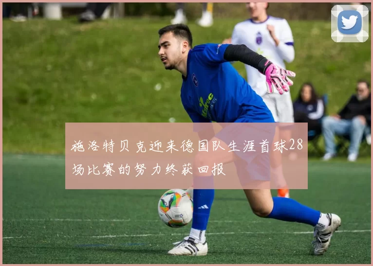 施洛特贝克迎来德国队生涯首球28场比赛的努力终获回报