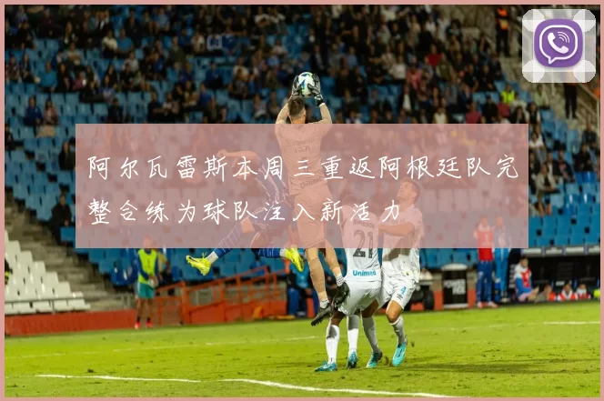 阿尔瓦雷斯本周三重返阿根廷队完整合练为球队注入新活力