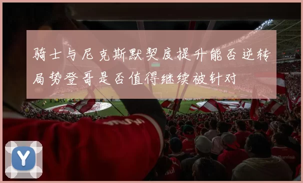 骑士与尼克斯默契度提升能否逆转局势登哥是否值得继续被针对