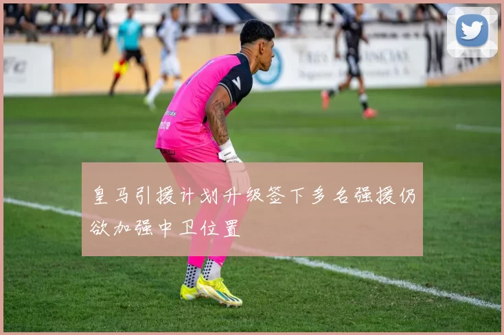 皇马引援计划升级签下多名强援仍欲加强中卫位置