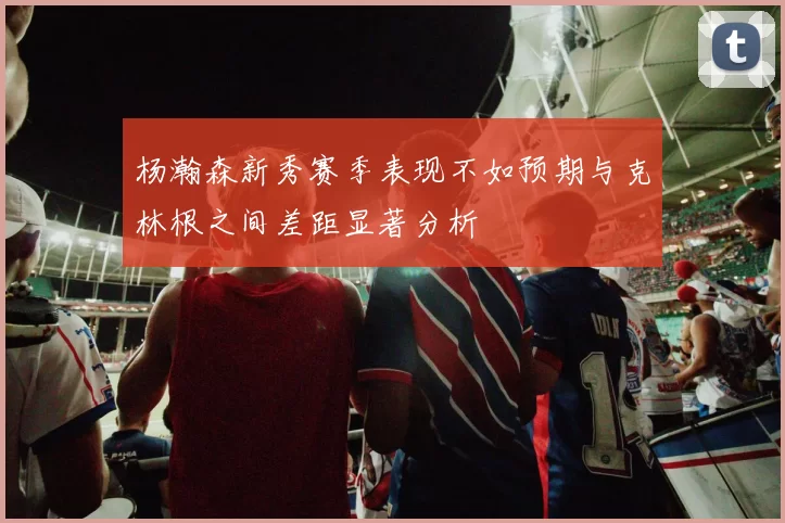 杨瀚森新秀赛季表现不如预期与克林根之间差距显著分析
