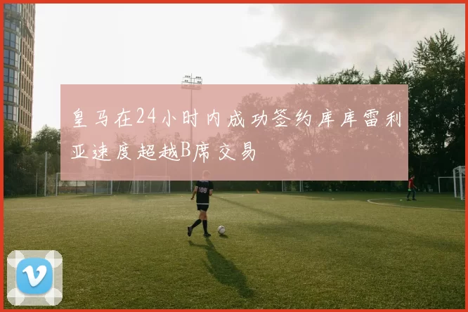 皇马在24小时内成功签约库库雷利亚速度超越B席交易