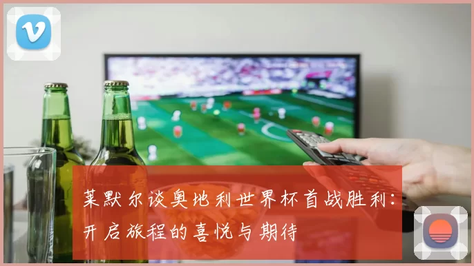 莱默尔谈奥地利世界杯首战胜利：开启旅程的喜悦与期待