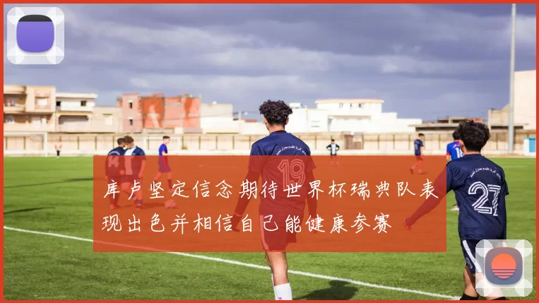 库卢坚定信念期待世界杯瑞典队表现出色并相信自己能健康参赛