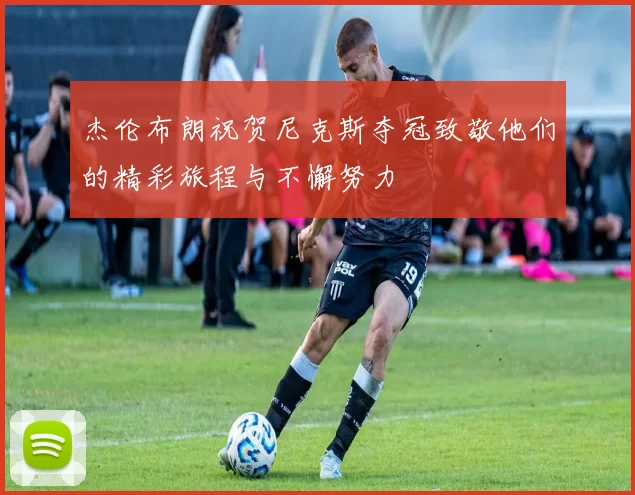 杰伦布朗祝贺尼克斯夺冠致敬他们的精彩旅程与不懈努力