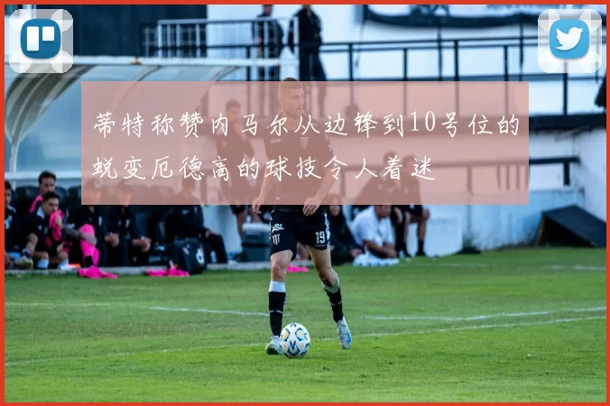 蒂特称赞内马尔从边锋到10号位的蜕变厄德高的球技令人着迷