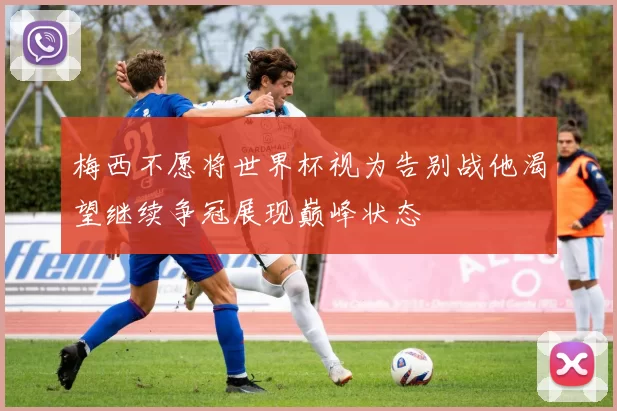 梅西不愿将世界杯视为告别战他渴望继续争冠展现巅峰状态