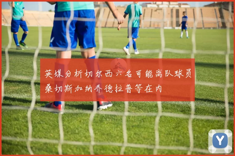 英媒分析切尔西六名可能离队球员桑切斯加纳乔德拉普等在内
