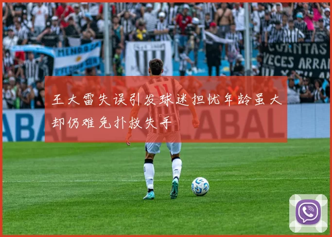 王大雷失误引发球迷担忧年龄虽大却仍难免扑救失手