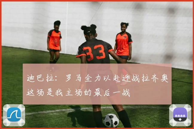 迪巴拉：罗马全力以赴迎战拉齐奥这场是我主场的最后一战
