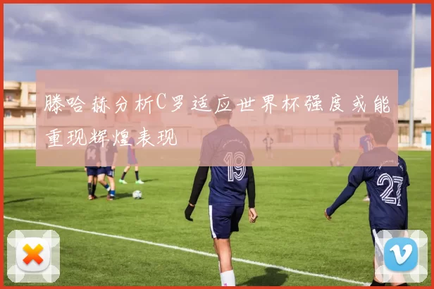 滕哈赫分析C罗适应世界杯强度或能重现辉煌表现