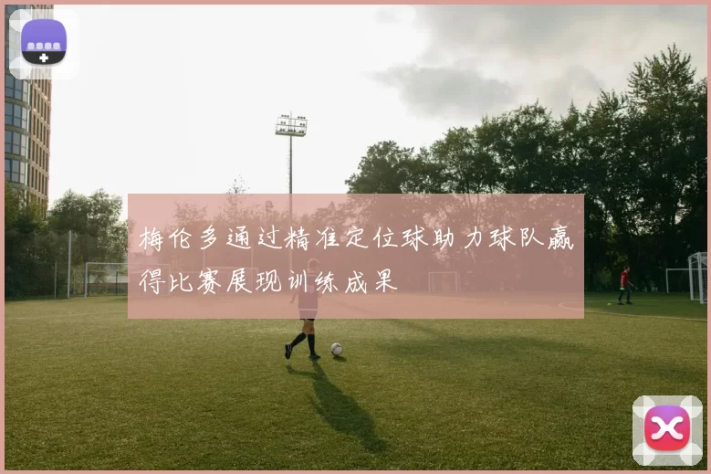 梅伦多通过精准定位球助力球队赢得比赛展现训练成果