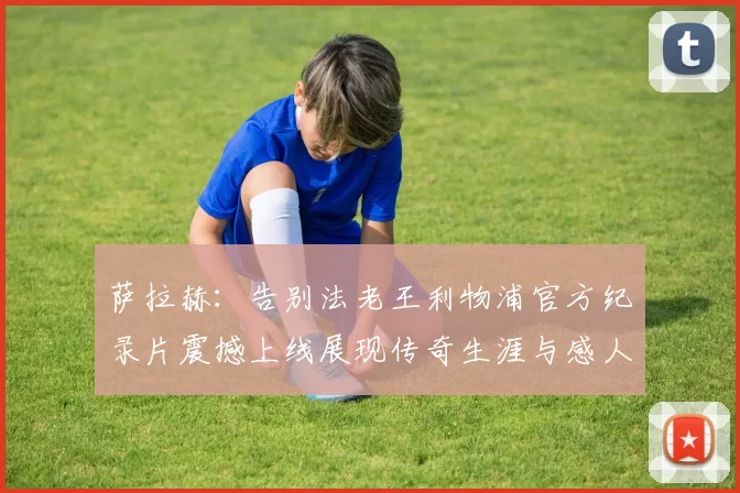 萨拉赫：告别法老王利物浦官方纪录片震撼上线展现传奇生涯与感人时刻