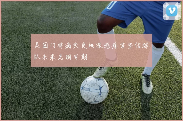 美国门将痛失良机深感痛苦坚信球队未来光明可期