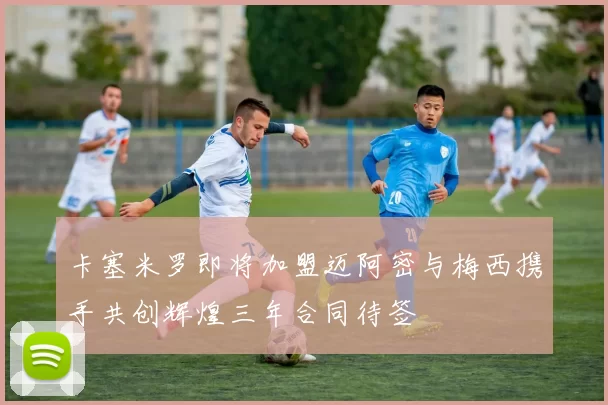 卡塞米罗即将加盟迈阿密与梅西携手共创辉煌三年合同待签