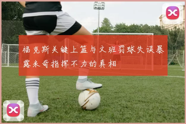 福克斯关键上篮与文班罚球失误暴露米奇指挥不力的真相