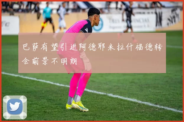 巴萨有望引进阿德耶米拉什福德转会前景不明朗
