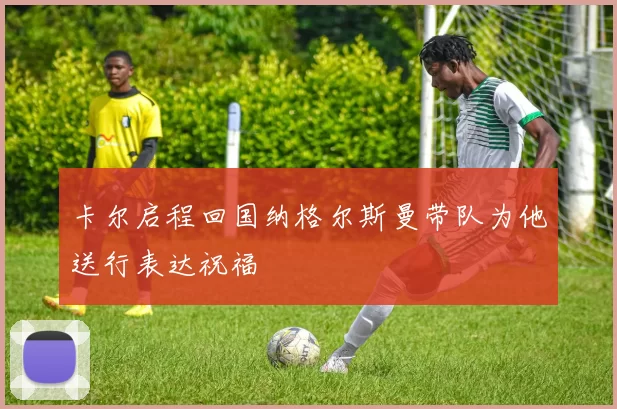 卡尔启程回国纳格尔斯曼带队为他送行表达祝福